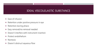 IDEAL VISCOLELASTIC SUBSTANCE
 Ease of infusion
 Retention under positive pressure in eye
 Retention during phaco
 Easy removal/no removal needed
 Doesn’t interfere with instrument insertion
 Protect endothelium
 Nontoxic
 Doesn’t obstruct aqueous flow
 