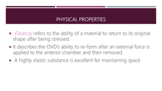 PHYSICAL PROPERTIES
 Elasticity refers to the ability of a material to return to its original
shape after being stressed.
 It describes the OVD’s ability to re-form after an external force is
applied to the anterior chamber and then removed.
 A highly elastic substance is excellent for maintaining space
 