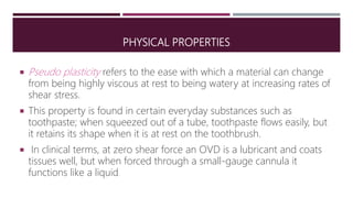 PHYSICAL PROPERTIES
 Pseudo plasticity refers to the ease with which a material can change
from being highly viscous at rest to being watery at increasing rates of
shear stress.
 This property is found in certain everyday substances such as
toothpaste; when squeezed out of a tube, toothpaste flows easily, but
it retains its shape when it is at rest on the toothbrush.
 In clinical terms, at zero shear force an OVD is a lubricant and coats
tissues well, but when forced through a small-gauge cannula it
functions like a liquid.
 