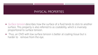 PHYSICAL PROPERTIES
 Surface tension describes how the surface of a fluid tends to stick to another
surface. This property is also referred to as coatability, which is inversely
proportional to surface tension.
 Thus, an OVD with low surface tension is better at coating tissue but is
harder to remove from the eye.
 