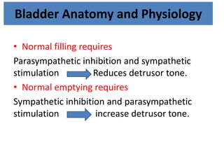 Bladder Anatomy and Physiology
• Normal filling requires
Parasympathetic inhibition and sympathetic
stimulation Reduces detrusor tone.
• Normal emptying requires
Sympathetic inhibition and parasympathetic
stimulation increase detrusor tone.
 