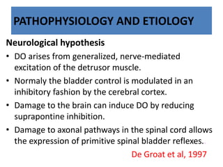 PATHOPHYSIOLOGY AND ETIOLOGY
Neurological hypothesis
• DO arises from generalized, nerve-mediated
excitation of the detrusor muscle.
• Normaly the bladder control is modulated in an
inhibitory fashion by the cerebral cortex.
• Damage to the brain can induce DO by reducing
suprapontine inhibition.
• Damage to axonal pathways in the spinal cord allows
the expression of primitive spinal bladder reflexes..
De Groat et al, 1997
 