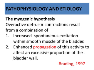 PATHOPHYSIOLOGY AND ETIOLOGY
The myogenic hypothesis
Overactive detrusor contractions result
from a combination of
1. Increased spontaneous excitation
within smooth muscle of the bladder.
2. Enhanced propagation of this activity to
affect an excessive proportion of the
bladder wall.
Brading, 1997
 