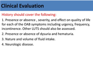 Clinical Evaluation
History should cover the following:
1. Presence or absence , severity, and effect on quality of life
for each of the OAB symptoms including urgency, frequency,
incontinence. Other LUTS should also be assessed.
2. Presence or absence of dysuria and hematuria.
3. Nature and volume of fluid intake.
4. Neurologic disease.
 