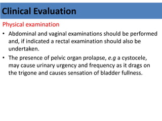 Clinical Evaluation
Physical examination
• Abdominal and vaginal examinations should be performed
and, if indicated a rectal examination should also be
undertaken.
• The presence of pelvic organ prolapse, e.g a cystocele,
may cause urinary urgency and frequency as it drags on
the trigone and causes sensation of bladder fullness.
 
