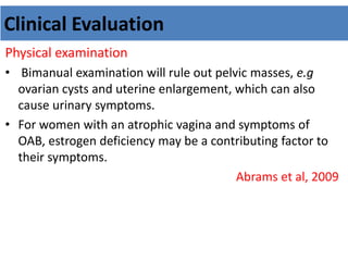 Clinical Evaluation
Physical examination
• Bimanual examination will rule out pelvic masses, e.g
ovarian cysts and uterine enlargement, which can also
cause urinary symptoms.
• For women with an atrophic vagina and symptoms of
OAB, estrogen deficiency may be a contributing factor to
their symptoms.
Abrams et al, 2009
 