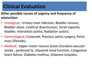 Clinical Evaluation
Other possible causes of urgency and frequency of
micturition
• Urological;- Urinary tract infection, Bladder tumour,
Bladder stone ,Urethral diverticulum, Small capacity
bladder, Interstitial cystitis, Radiation cystitis.
• Gynecological;-Cystocele, Previous pelvic surgery, Pelvic
mass (fibroids).
• Medical;- Upper motor neuron lesion (Cerebro-vascular
stroke , parkinson’s), Impaired renal function, Congestive
heart failure, Diabetes mellitus, Diabetes insipidus.
 