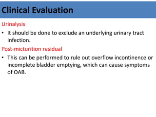 Clinical Evaluation
Urinalysis
• It should be done to exclude an underlying urinary tract
infection.
Post-micturition residual
• This can be performed to rule out overflow incontinence or
incomplete bladder emptying, which can cause symptoms
of OAB.
 