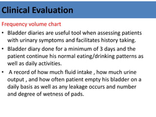 Clinical Evaluation
Frequency volume chart
• Bladder diaries are useful tool when assessing patients
with urinary symptoms and facilitates history taking.
• Bladder diary done for a minimum of 3 days and the
patient continue his normal eating/drinking patterns as
well as daily activities.
• A record of how much fluid intake , how much urine
output , and how often patient empty his bladder on a
daily basis as well as any leakage occurs and number
and degree of wetness of pads.
 