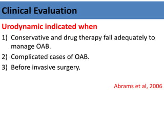 Clinical Evaluation
Urodynamic indicated when
1) Conservative and drug therapy fail adequately to
manage OAB.
2) Complicated cases of OAB.
3) Before invasive surgery.
Abrams et al, 2006
 
