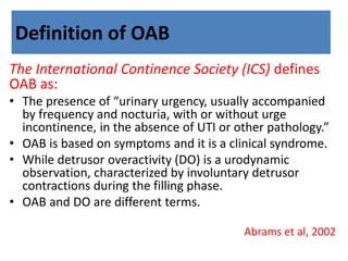 Definition of OAB
The International Continence Society (ICS) defines
OAB as:
• The presence of “urinary urgency, usually accompanied
by frequency and nocturia, with or without urge
incontinence, in the absence of UTI or other pathology.”
• OAB is based on symptoms and it is a clinical syndrome.
• While detrusor overactivity (DO) is a urodynamic
observation, characterized by involuntary detrusor
contractions during the filling phase.
• OAB and DO are different terms.
Abrams et al, 2002
 
