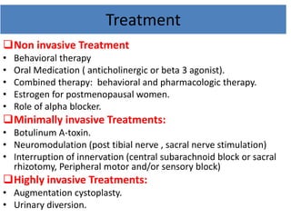 Treatment
Non invasive Treatment
• Behavioral therapy
• Oral Medication ( anticholinergic or beta 3 agonist).
• Combined therapy: behavioral and pharmacologic therapy.
• Estrogen for postmenopausal women.
• Role of alpha blocker.
Minimally invasive Treatments:
• Botulinum A-toxin.
• Neuromodulation (post tibial nerve , sacral nerve stimulation)
• Interruption of innervation (central subarachnoid block or sacral
rhizotomy, Peripheral motor and/or sensory block)
Highly invasive Treatments:
• Augmentation cystoplasty.
• Urinary diversion.
 