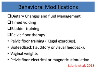 Behavioral Modifications
Dietary Changes and fluid Management
Timed voiding
Bladder training
Pelvic floor therapy
• Pelvic floor training ( Kegel exercises).
• Biofeedback ( auditory or visual feedback).
• Vaginal weights
• Pelvic floor electrical or magnetic stimulation.
Labrie et al, 2013
 