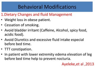 Behavioral Modifications
1.Dietary Changes and fluid Management
• Weight loss in obese patient.
• Cessation of smoking.
• Avoid bladder irritant (Caffeine, Alcohol, spicy food,
acidic food).
• Avoid Diuretics and excessive fluid intake especial
before bed time.
• TTT constipation.
• In patient with lower extremity edema elevation of leg
before bed time help to prevent nocturia.
Ayeleke,et al ,2013
 