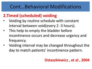 Cont…Behavioral Modifications
2.Timed (scheduled) voiding
• Voiding by routine schedule with constant
interval between void(every 2 -3 hours).
• This help to empty the bladder before
incontinence occurs and decrease urgency and
frequency.
• Voiding interval may be changed throughout the
day to match patients’ incontinence pattern.
Ostaszkiewicz , et al , 2004
 