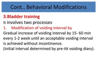 Cont.. Behavioral Modifications
3.Bladder training
It involves two processes
1. Modification of voiding interval by
Gradual increase of voiding interval by 15- 60 min
every 1-2 week until an acceptable voiding interval
is achieved without incontinence.
(initial interval determined by pre-ttt voiding diary).
 