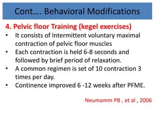 Cont…. Behavioral Modifications
4. Pelvic floor Training (kegel exercises)
• It consists of Intermittent voluntary maximal
contraction of pelvic floor muscles
• Each contraction is held 6-8 seconds and
followed by brief period of relaxation.
• A common regimen is set of 10 contraction 3
times per day.
• Continence improved 6 -12 weeks after PFME.
Neumamm PB , et al , 2006
 