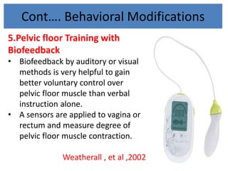 Cont…. Behavioral Modifications
5.Pelvic floor Training with
Biofeedback
• Biofeedback by auditory or visual
methods is very helpful to gain
better voluntary control over
pelvic floor muscle than verbal
instruction alone.
• A sensors are applied to vagina or
rectum and measure degree of
pelvic floor muscle contraction.
Weatherall , et al ,2002
 
