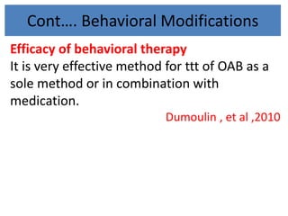 Cont…. Behavioral Modifications
Efficacy of behavioral therapy
It is very effective method for ttt of OAB as a
sole method or in combination with
medication.
Dumoulin , et al ,2010
 