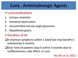 Cont.. Anticholinergic Agents
 Contraindications
1. Urinary retention
2. Intestinal obstruction
3. Uncontrolled narrow angle glaucoma
4. Myasthenia gravis
 Duration of ttt
It improve symptoms within 1 week but max benefit is
achieved by 3 months.
Over 5o% of patients stop it within 3 months due to
Ineffectiveness, side effect, or cost.
Rai BP, et al, 2012
 