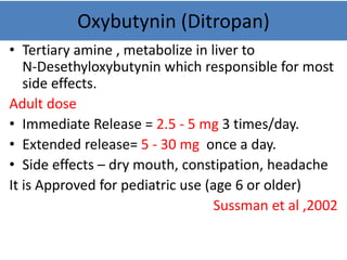 Oxybutynin (Ditropan)
• Tertiary amine , metabolize in liver to
N-Desethyloxybutynin which responsible for most
side effects.
Adult dose
• Immediate Release = 2.5 - 5 mg 3 times/day.
• Extended release= 5 - 30 mg once a day.
• Side effects – dry mouth, constipation, headache
It is Approved for pediatric use (age 6 or older)
Sussman et al ,2002
 