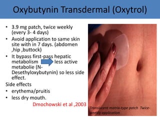 Oxybutynin Transdermal (Oxytrol)
• 3.9 mg patch, twice weekly
(every 3- 4 days)
• Avoid application to same skin
site with in 7 days. (abdomen
,hip ,buttock)
• It bypass first-pass hepatic
metabolism less active
metabolie (N-
Desethyloxybutynin) so less side
effect.
Side effects
• erythema/pruitis
• less dry mouth.
Dmochowski et al ,2003
Translucent matrix-type patch Twice-
weekly application
 