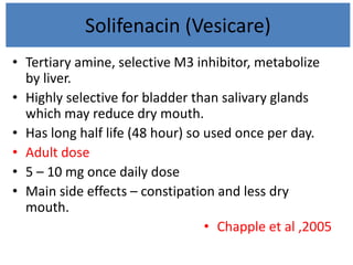 Solifenacin (Vesicare)
• Tertiary amine, selective M3 inhibitor, metabolize
by liver.
• Highly selective for bladder than salivary glands
which may reduce dry mouth.
• Has long half life (48 hour) so used once per day.
• Adult dose
• 5 – 10 mg once daily dose
• Main side effects – constipation and less dry
mouth.
• Chapple et al ,2005
 