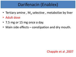Darifenacin (Enablex)
• Tertiary amine , M3 selective , metabolize by liver
• Adult dose
• 7.5 mg or 15 mg once a day.
• Main side effects – constipation and dry mouth.
Chapple et al ,2007
 