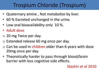 Trospium Chloride (Trospium)
• Quaternary amine , Not metabolize by liver.
• 60 % Excreted unchanged in the urine.
• Low oral bioavailability only 10 %.
• Adult dose
o 20 mg Twice per day.
o Extended release 60 mg once per day.
o Can be used in children older than 6 years with dose
20mg once per day.
• Theoretically harder to pass through blood/brain
barrier with less cognitive side effects.
Staskin et al 2010
 