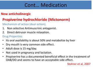 Cont… Medication
New anticholinergic
Propiverine hydrochloride (Mictonorm)
Mechanism of action (dual action).
1. Non selective Antimuscrinic antagonist.
2. Direct detrusor muscle relaxation.
Drug Properties
• Its oral availability is about 50% and metabolize by liver
• Dry mouth is very common side effect.
• Adult dose is 15 mg/day.
• Not used in pregnancy and lactation.
• Propiverine has a documented beneficial effect in the treatment of
OAB/DO and seems to have an acceptable side effect.
Stohrer et al, 2007
 