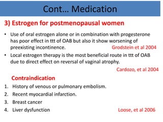 Cont… Medication
3) Estrogen for postmenopausal women
• Use of oral estrogen alone or in combination with progesterone
has poor effect in ttt of OAB but also it show worsening of
preexisting incontinence. Grodstein et al 2004
• Local estrogen therapy is the most beneficial route in ttt of OAB
due to direct effect on reversal of vaginal atrophy.
Cardozo, et al 2004
Contraindication
1. History of venous or pulmonary embolism.
2. Recent myocardial infarction.
3. Breast cancer
4. Liver dysfunction Loose, et al 2006
 