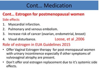 Cont… Medication
Cont… Estrogen for postmenopausal women
Side effects
1. Myocardial infarction.
2. Pulmonary and venous embolism.
3. Increase risk of cancer (ovarian, endometrial, breast)
4. Visual disturbance. Loose, et al ,2006
Role of estrogen in EUA Guidelines 2015
• Offer Vaginal Estrogen therapy for post-menopausal women
with urinary incontinence especially if other symptoms of
vulvovaginal atrophy are present.
• Don't offer oral estrogen replacement due to it’s systemic side
effects.
 