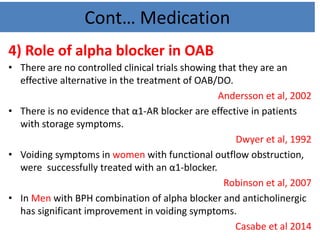 Cont… Medication
4) Role of alpha blocker in OAB
• There are no controlled clinical trials showing that they are an
effective alternative in the treatment of OAB/DO.
Andersson et al, 2002
• There is no evidence that α1-AR blocker are effective in patients
with storage symptoms.
Dwyer et al, 1992
• Voiding symptoms in women with functional outflow obstruction,
were successfully treated with an α1-blocker.
Robinson et al, 2007
• In Men with BPH combination of alpha blocker and anticholinergic
has significant improvement in voiding symptoms.
Casabe et al 2014
 