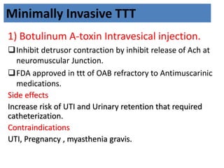 Minimally Invasive TTT
1) Botulinum A-toxin Intravesical injection.
Inhibit detrusor contraction by inhibit release of Ach at
neuromuscular Junction.
FDA approved in ttt of OAB refractory to Antimuscarinic
medications.
Side effects
Increase risk of UTI and Urinary retention that required
catheterization.
Contraindications
UTI, Pregnancy , myasthenia gravis.
 
