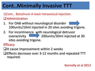 Cont..Minimally Invasive TTT
1)Cont… Botulinum A-toxin Intravesical injection.
Administration
1. For OAB without neurological disorder
100units/10ml injected in 20 sites avoiding trigone.
2. For incontinence with neurological detrusor
overactivity 200units/30ml injected at 30
sites avoiding trigone.
Efficacy
It cause Improvement within 2 weeks
Effects decrease over 3-12 months and repeated TTT
required.
Kennelly et al 2013
 