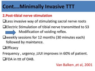 Cont….Minimally Invasive TTT
2.Post-tibial nerve stimulation
Less invasive way of stimulating sacral nerve roots
Electric Stimulation of tibial nerve transmitted to S3
. Modification of voiding reflex.
weekly sessions for 12 months (30 minutes each)
followed by maintance.
Efficacy
Frequency , urgency ,UUI improves in 60% of patient.
FDA in ttt of OAB.
Van Balken ,et al, 2001
 