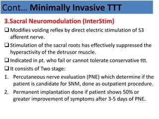 Cont… Minimally Invasive TTT
3.Sacral Neuromodulation (InterStim)
Modifies voiding reflex by direct electric stimulation of S3
afferent nerve.
Stimulation of the sacral roots has effectively suppressed the
hyperactivity of the detrusor muscle.
Indicated in pt. who fail or cannot tolerate conservative ttt.
It consists of Two stage:
1. Percutaneous nerve evaluation (PNE) which determine if the
patient is candidate for SNM, done as outpatient procedure.
2. Permanent implantation done if patient shows 50% or
greater improvement of symptoms after 3-5 days of PNE.
 