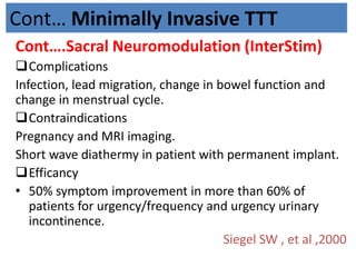 Cont… Minimally Invasive TTT
Cont….Sacral Neuromodulation (InterStim)
Complications
Infection, lead migration, change in bowel function and
change in menstrual cycle.
Contraindications
Pregnancy and MRI imaging.
Short wave diathermy in patient with permanent implant.
Efficancy
• 50% symptom improvement in more than 60% of
patients for urgency/frequency and urgency urinary
incontinence.
Siegel SW , et al ,2000
 
