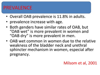 • Overall OAB prevalence is 11.8% in adults.
• prevalence increase with age.
• Both genders have similar rates of OAB, but
“OAB wet” is more prevalent in women and
“OAB dry” is more prevalent in men.
• OAB wet common in women due to the relative
weakness of the bladder neck and urethral
sphincter mechanism in women, especial after
pregnancy.
Milsom et al, 2001
PREVALENCE
 