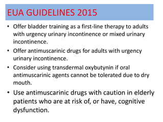EUA GUIDELINES 2015
• Offer bladder training as a first-line therapy to adults
with urgency urinary incontinence or mixed urinary
incontinence.
• Offer antimuscarinic drugs for adults with urgency
urinary incontinence.
• Consider using transdermal oxybutynin if oral
antimuscarinic agents cannot be tolerated due to dry
mouth.
• Use antimuscarinic drugs with caution in elderly
patients who are at risk of, or have, cognitive
dysfunction.
 