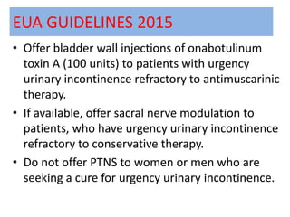EUA GUIDELINES 2015
• Offer bladder wall injections of onabotulinum
toxin A (100 units) to patients with urgency
urinary incontinence refractory to antimuscarinic
therapy.
• If available, offer sacral nerve modulation to
patients, who have urgency urinary incontinence
refractory to conservative therapy.
• Do not offer PTNS to women or men who are
seeking a cure for urgency urinary incontinence.
 