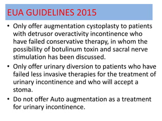 EUA GUIDELINES 2015
• Only offer augmentation cystoplasty to patients
with detrusor overactivity incontinence who
have failed conservative therapy, in whom the
possibility of botulinum toxin and sacral nerve
stimulation has been discussed.
• Only offer urinary diversion to patients who have
failed less invasive therapies for the treatment of
urinary incontinence and who will accept a
stoma.
• Do not offer Auto augmentation as a treatment
for urinary incontinence.
 