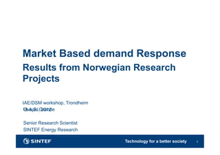 Technology for a better society 1
Ove S. Grande
Senior Research Scientist
SINTEF Energy Research
Market Based demand Response
Results from Norwegian Research
Projects
IAE/DSM workshop, Trondheim
18 April, 2012
 