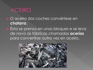  O aceiro dos coches convértese en
chatarra.
 Ésta se prensa en unos bloques e se leva
de novo as fábricas chamadas acer...