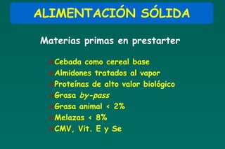 ALIMENTACIÓN SÓLIDA

Materias primas en prestarter

 Cebada como cereal base
 Almidones tratados al vapor
 Proteínas de alto valor biológico
 Grasa by-pass
 Grasa animal < 2%
 Melazas < 8%
 CMV, Vit. E y Se
 