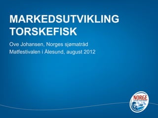 MARKEDSUTVIKLING
TORSKEFISK
Ove Johansen, Norges sjømatråd
Matfestivalen i Ålesund, august 2012
 