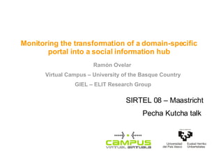 Monitoring the transformation of a domain-specific portal into a social information hub Ramón Ovelar  Virtual Campus – University of the Basque Country GIEL – ELIT Research Group SIRTEL 08 – Maastricht Pecha Kutcha talk  