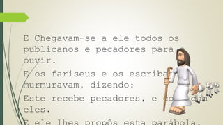 E Chegavam-se a ele todos os 
publicanos e pecadores para o 
ouvir. 
E os fariseus e os escribas 
murmuravam, dizendo: 
Este recebe pecadores, e come com 
eles. 
E ele lhes propôs esta parábola, 
 