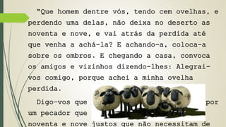 “Que homem dentre vós, tendo cem ovelhas, e 
perdendo uma delas, não deixa no deserto as 
noventa e nove, e vai atrás da perdida até 
que venha a achá-la? E achando-a, coloca-a 
sobre os ombros. E chegando a casa, convoca 
os amigos e vizinhos dizendo-lhes: Alegrai-vos 
comigo, porque achei a minha ovelha 
perdida. 
Digo-vos que haverá mais alegria no céu por 
um pecador que se arrepende do que por 
noventa e nove justos que não necessitam de 
 