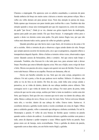 Chamou a empregada. Ela apareceu com os cabelos assanhados, a camiseta de pano
furada embaixo do braço era muito curta e deixava a mostra suas pernas roliças. Mas o
velho era velho demais até para pensar nisso. Nem deu atenção às pernas da moça.
Pediu apenas que trouxesse um pano úmido para resfriar-lhe a cara. Também não deu
atenção quando a moça saiu resmungando por que ele esquecera-se, como de costume,
de pedir ”por favor,”. Onde já se viu, chamar aos gritos àquela hora da madrugada,
apenas para pedir um pano úmido. Ele que fosse buscar. A empregada voltou para o
quarto e desta vez dormiu como uma pedra. Ou pelo menos fingiu isso, por que não
voltou mais durante toda a noite, apesar do velho ter gritado e gritado.
       Quando percebeu que não havia mais o que fazer, ele levantou-se da cama e foi
até a cozinha. Abriu a torneira da pia e observou a água caindo dentro do ralo. Porque
que sempre parecia escorrer do mesmo jeito, era o que se perguntava, enquanto olhava a
transparência daquele líquido. Abriu e fechou a torneira várias vezes, observando a água
correr. Quando cansou da brincadeira, abriu o armário. Até que estava tudo limpo e
arrumado. Também, elas ficavam lá o dia todo para isso, para arrumar tudo e deixar
limpo. Percebeu que estava faltando alguma coisa. Não era o feijão, nem o trigo de fazer
o bolo. Mexeu nos pacotes de arroz, rasgou sem querer um saco de farinha. Ficou com o
rosto todo branco. Olhou-se no espelho. Parecia um fantasma, olhe só.
       Ouviu um barulho estranho na rua. Será que era uma coruja, perguntava em
silêncio. Foi até a porta, a fim de que pudesse ouvir melhor. Silêncio. O silêncio, não
sabia se via de fora ou de dentro. De fora da casa, onde tinha uma coruja calada e
pensativa, ou se vinha de dentro, dentro da sua cabeça também estava silêncio. Não
conseguia ouvir o que vinha de dentro de sua cabeça. Foi mais perto da porta, tinha
certeza de que ouvira uma coruja, acabou por bater a testa na madeira e sentiu uma dor
forte, que latejava. Será que dor era o mesmo que ouvir uma voz dentro da cabeça, não
sabia. Bateu a cabeça de novo. Dessa vez a dor foi mais forte. Talvez estivesse falando
mais alto, a voz-dor, dentro de sua cabeça de velho. Estava tonto. Sentou-se. A
cozinheira deixara a galinha recém morta e recém cozinhada em cima do fogão. Olhou
para o caldeirão grande, velho e amassado que abrigava a defunta cozinhada. Foi até lá.
Destampou a panela. O velho de cara branca de farinha quase vomitou na panela
quando sentiu o cheiro do cadáver. A cozinheira deixara a galinha cozinhar com penas e
tudo, antes de depenar e poder temperar e assar. Olhou aquele bicho na panela. Suas
penas eram cor de laranja, meio avermelhadas. Tirou a galinha de dentro da panela,
segurando com as duas mãos, era um bicho muito frágil, a galinha.

                                                                                      2
 